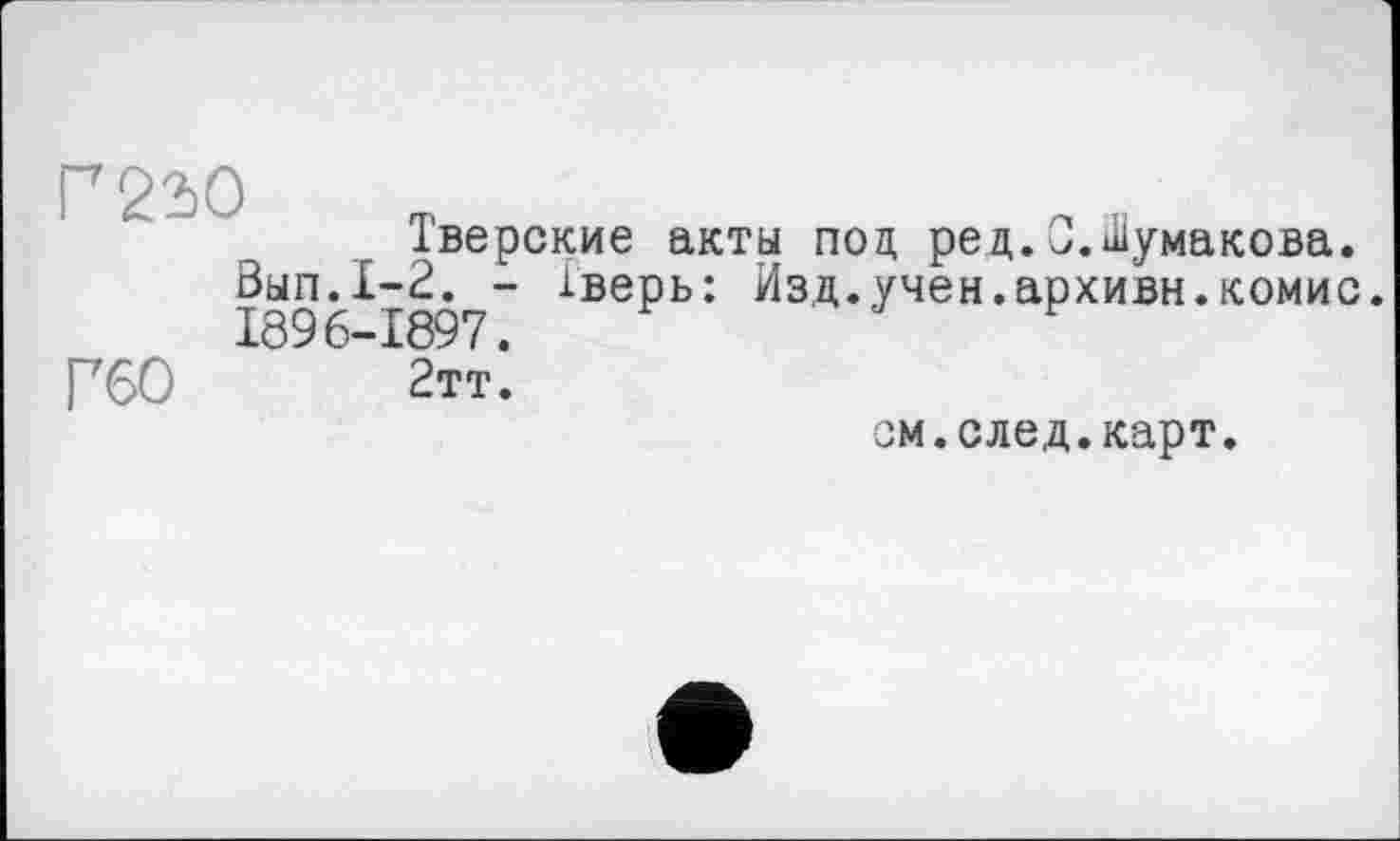 ﻿Г 22)0
Тверские акты под ред.0.Шумакова.
Вып.1-2. - Тверь: Изд.учен.архивн.комис. 1896-1897.
Г60 2тт.
ом.след.карт.